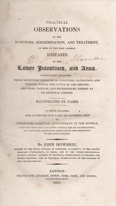 Item #26799 Practical Observations on the Symptoms, Discrimination, and Treatment of some of the most common Diseases of the Lower Intestines, and Anus. Particularly including those Affections produced by Stricture, Ulceration, and Tumour, within the Cavity of the Rectum; and Piles, Fistulae, and Excrescences, formed at its external opening. Illustrated by Cases. To which are added, some Suggestions upon a new and successful mode of correcting habitual confinement in the Bowels, to ensure their regular Action without the aid of Purgatives; on a Principle essentislly conducive to the Prevention of the above Diseases. John HOWSHIP.