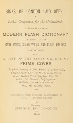 Sinks of London Laid Open: A Pocket Companion for the Uninitiated, to which is added a Modern Flash Dictionary containing all the Cant Words, Slang Terms, and Flash Phrases now in Vogue, with a list of the sixty orders of Prime Coves, the whole Forming a True Picture of London Life, Cadging Made Easy, the He-She Man, Doings of the Modern Greeks, Snooking Kens Depicted, the Common Lodging-house Gallants, Lessons to Lovers of Dice, the Gaming Table, etc.